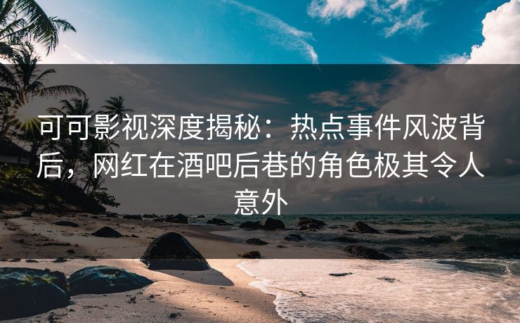 可可影视深度揭秘：热点事件风波背后，网红在酒吧后巷的角色极其令人意外