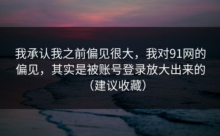 我承认我之前偏见很大,我对91网的偏见,其实是被账号登录放大出来的(建议收藏)