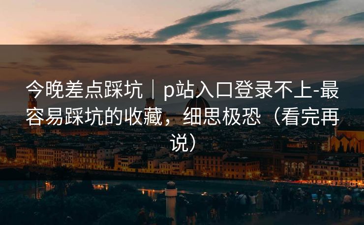 今晚差点踩坑｜p站入口登录不上-最容易踩坑的收藏，细思极恐（看完再说）