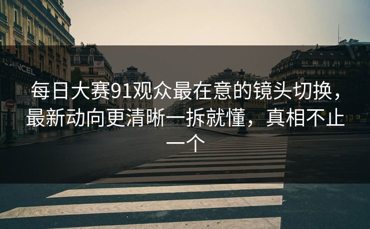每日大赛91观众最在意的镜头切换,最新动向更清晰一拆就懂,真相不止一个