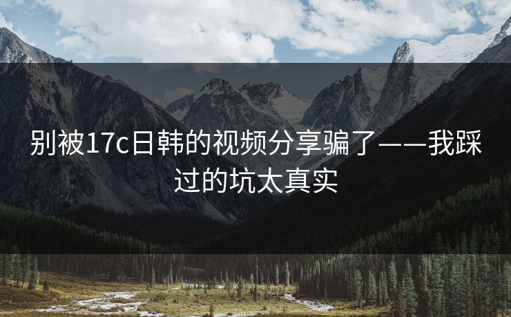 别被17c日韩的视频分享骗了——我踩过的坑太真实