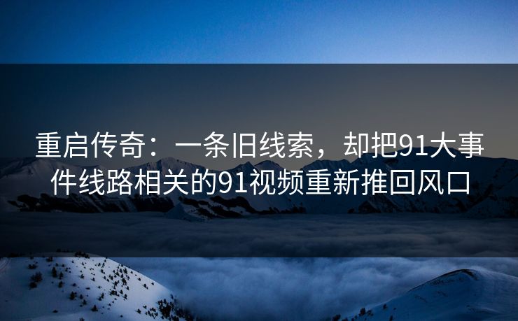 重启传奇：一条旧线索，却把91大事件线路相关的91视频重新推回风口